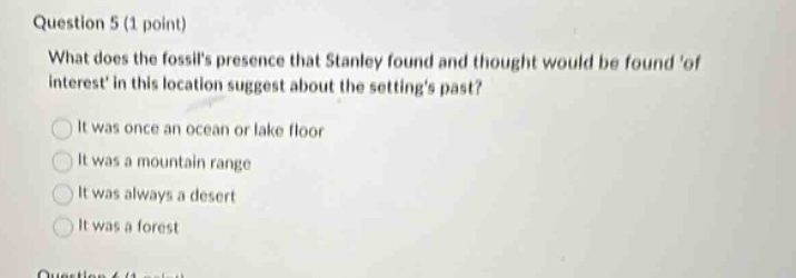 question 5 (1 point)\nwhat does the fossils presence that stanley found and thought would be found of interest in this location suggest about the settings past?\nit was once an ocean or lake floor\nit was a mountain range\nit was always a desert\nit was a forest