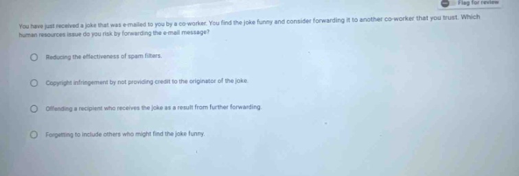 you have just received a joke that was e - mailed to you by a co - worker. you find the joke funny and consider forwarding it to another co - worker that you trust. which human resources issue do you risk by forwarding the e - mail message?\nreducing the effectiveness of spam filters.\ncopyright infringement by not providing credit to the originator of the joke.\noffending a recipient who receives the joke as a result from further forwarding.\nforgetting to include others who might find the joke funny.