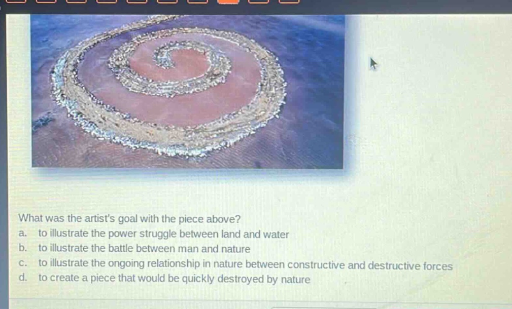 what was the artists goal with the piece above?\na. to illustrate the power struggle between land and water\nb. to illustrate the battle between man and nature\nc. to illustrate the ongoing relationship in nature between constructive and destructive forces\nd. to create a piece that would be quickly destroyed by nature