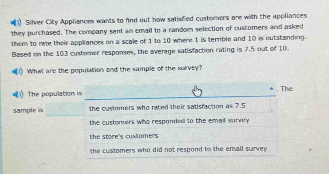 silver city appliances wants to find out how satisfied customers are with the appliances they purchased. the company sent an email to a random selection of customers and asked them to rate their appliances on a scale of 1 to 10 where 1 is terrible and 10 is outstanding. based on the 103 customer responses, the average satisfaction rating is 7.5 out of 10. what are the population and the sample of the survey? the population is. the sample is the customers who rated their satisfaction as 7.5 the customers who responded to the email survey the stores customers the customers who did not respond to the email survey