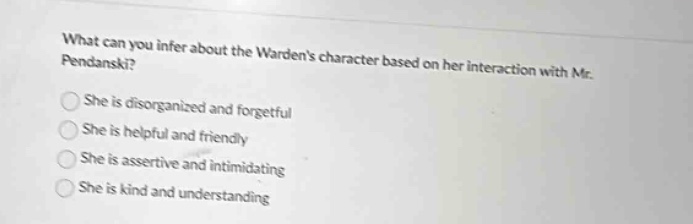 what can you infer about the wardens character based on her interaction with mr. pendanski?\nshe is disorganized and forgetful\nshe is helpful and friendly\nshe is assertive and intimidating\nshe is kind and understanding