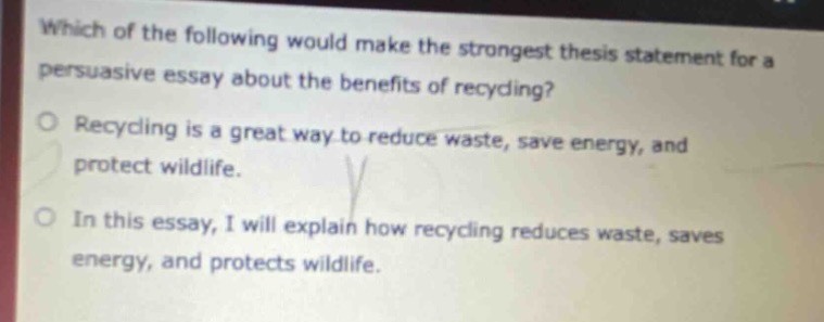 which of the following would make the strongest thesis statement for a persuasive essay about the benefits of recycling?\nrecycling is a great way to reduce waste, save energy, and protect wildlife.\nin this essay, i will explain how recycling reduces waste, saves energy, and protects wildlife.