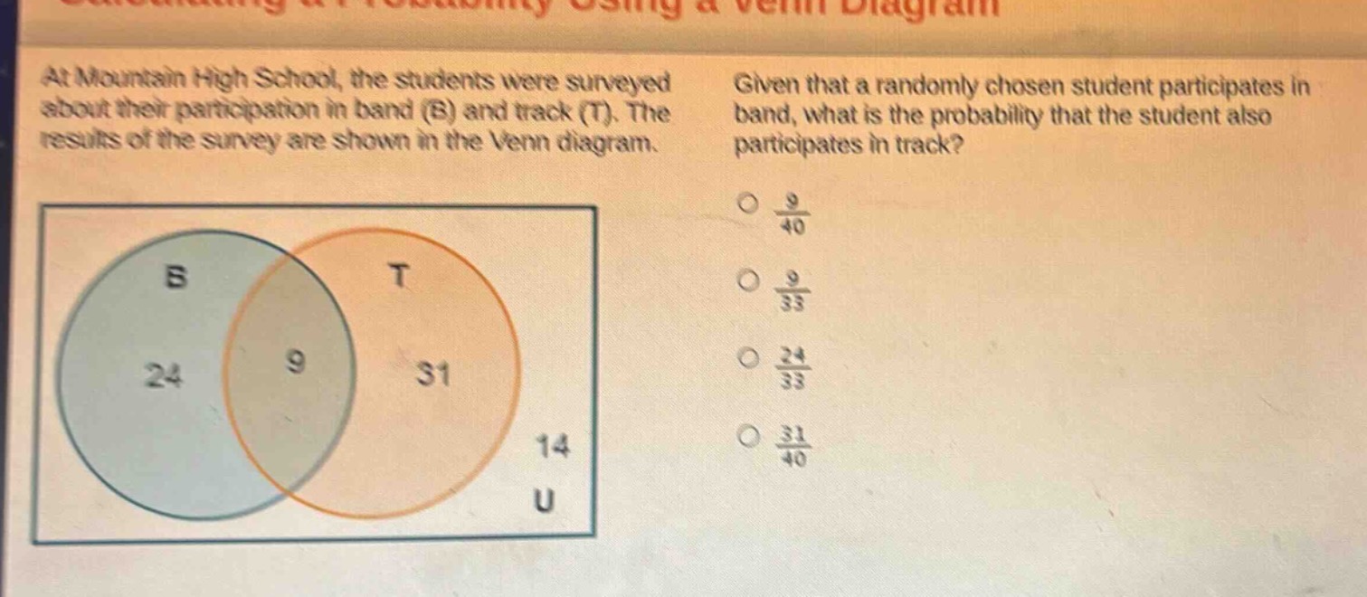 at mountain high school, the students were surveyed about their participation in band (b) and track (t). the results of the survey are shown in the venn diagram. given that a randomly chosen student participates in band, what is the probability that the student also participates in track? o $\frac{9}{40}$ o $\frac{9}{33}$ o $\frac{24}{33}$ o $\frac{31}{40}$