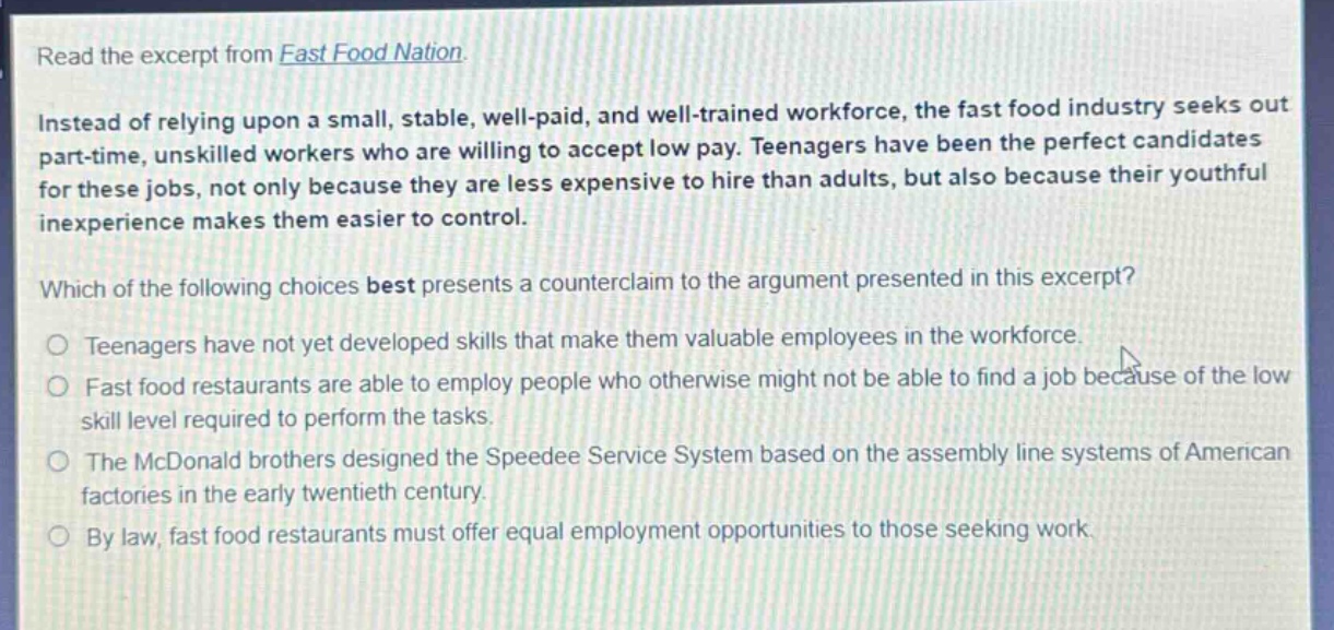 read the excerpt from fast food nation.\ninstead of relying upon a small, stable, well - paid, and well - trained workforce, the fast food industry seeks out part - time, unskilled workers who are willing to accept low pay. teenagers have been the perfect candidates for these jobs, not only because they are less expensive to hire than adults, but also because their youthful inexperience makes them easier to control.\nwhich of the following choices best presents a counterclaim to the argument presented in this excerpt?\no teenagers have not yet developed skills that make them valuable employees in the workforce.\no fast food restaurants are able to employ people who otherwise might not be able to find a job because of the low skill level required to perform the tasks.\no the mcdonald brothers designed the speedee service system based on the assembly line systems of american factories in the early twentieth century.\no by law, fast food restaurants must offer equal employment opportunities to those seeking work.
