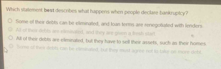 which statement best describes what happens when people declare bankruptcy?\no some of their debts can be eliminated, and loan terms are renegotiated with lenders.\no all of their debts are eliminated, and they are given a fresh start.\no all of their debts are eliminated, but they have to sell their assets, such as their homes.\no some of their debts can be eliminated, but they must agree not to take on more debt.