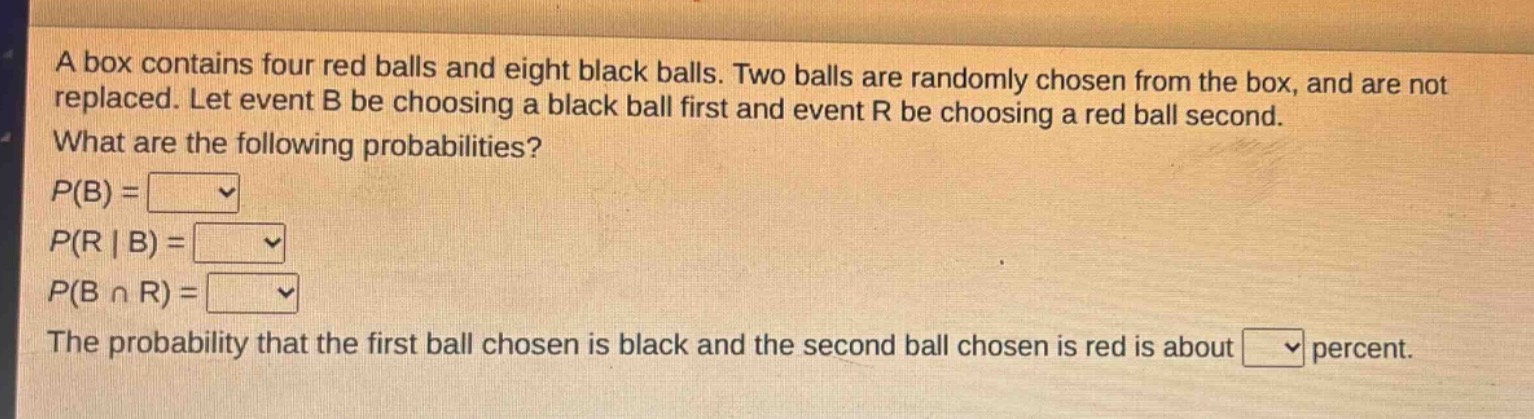 a box contains four red balls and eight black balls. two balls are randomly chosen from the box, and are not replaced. let event b be choosing a black ball first and event r be choosing a red ball second. what are the following probabilities? p(b) = p(r | b) = p(b ∩ r) = the probability that the first ball chosen is black and the second ball chosen is red is about percent.