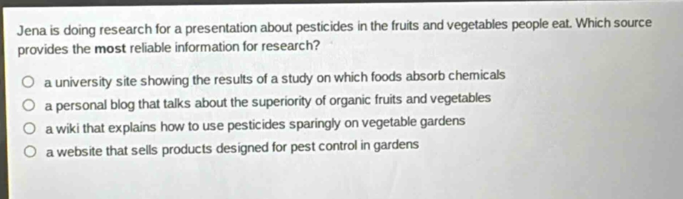 jena is doing research for a presentation about pesticides in the fruits and vegetables people eat. which source provides the most reliable information for research?\n○ a university site showing the results of a study on which foods absorb chemicals\n○ a personal blog that talks about the superiority of organic fruits and vegetables\n○ a wiki that explains how to use pesticides sparingly on vegetable gardens\n○ a website that sells products designed for pest control in gardens