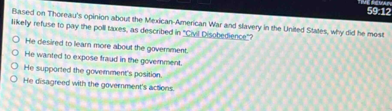 based on thoreaus opinion about the mexican - american war and slavery in the united states, why did he most likely refuse to pay the poll taxes, as described in \civil disobedience\?\nhe desired to learn more about the government.\nhe wanted to expose fraud in the government.\nhe supported the governments position.\nhe disagreed with the governments actions.