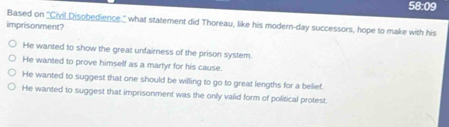based on \civil disobedience,\ what statement did thoreau, like his modern - day successors, hope to make with his imprisonment?\nhe wanted to show the great unfairness of the prison system.\nhe wanted to prove himself as a martyr for his cause.\nhe wanted to suggest that one should be willing to go to great lengths for a belief.\nhe wanted to suggest that imprisonment was the only valid form of political protest.