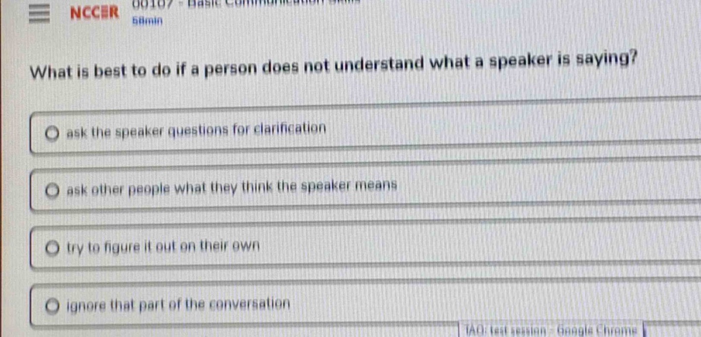 what is best to do if a person does not understand what a speaker is saying?\nask the speaker questions for clarification\nask other people what they think the speaker means\ntry to figure it out on their own\nignore that part of the conversation