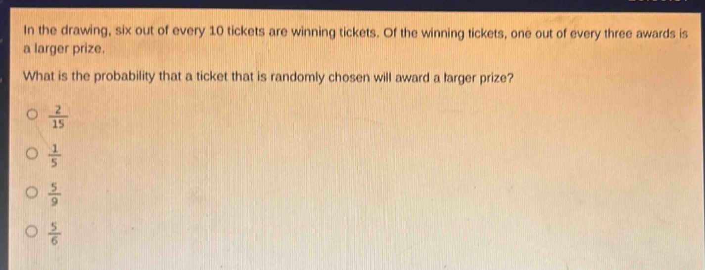 in the drawing, six out of every 10 tickets are winning tickets. of the winning tickets, one out of every three awards is a larger prize. what is the probability that a ticket that is randomly chosen will award a larger prize?\n$\frac{2}{15}$\n$\frac{1}{5}$\n$\frac{5}{9}$\n$\frac{5}{6}$