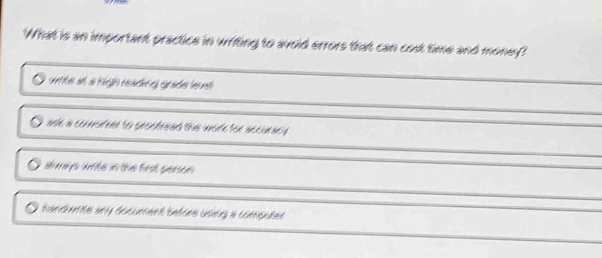 what is an important practice in writing to avoid errors that can cost time and money?\nwrite at a high reading grade level\nask a coworker to proofread the work for accuracy\nalways write in the first person\nhandwrite any document before using a computer