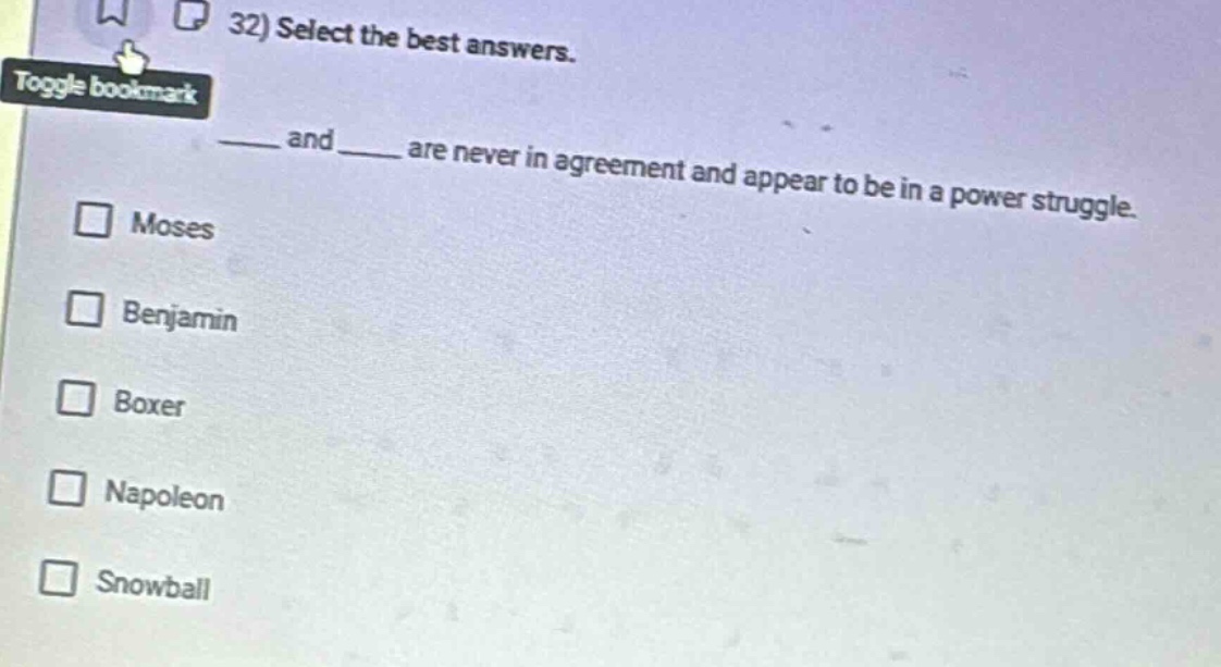 32) select the best answers.\n____ and ____ are never in agreement and appear to be in a power struggle.\n□ moses\n□ benjamin\n□ boxer\n□ napoleon\n□ snowball