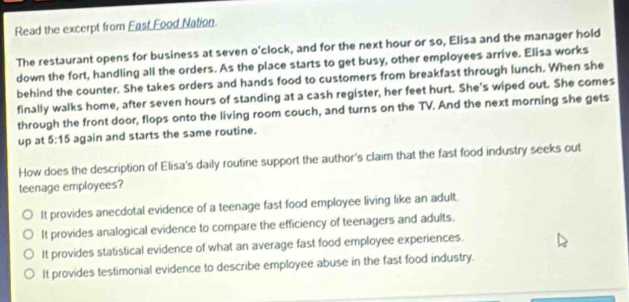 read the excerpt from fast food nation.\nthe restaurant opens for business at seven o’clock, and for the next hour or so, elisa and the manager hold down the fort, handling all the orders. as the place starts to get busy, other employees arrive. elisa works behind the counter. she takes orders and hands food to customers from breakfast through lunch. when she finally walks home, after seven hours of standing at a cash register, her feet hurt. she’s wiped out. she comes through the front door, flops onto the living room couch, and turns on the tv. and the next morning she gets up at 5:15 again and starts the same routine.\nhow does the description of elisa’s daily routine support the author’s claim that the fast food industry seeks out teenage employees?\nit provides anecdotal evidence of a teenage fast food employee living like an adult.\nit provides analogical evidence to compare the efficiency of teenagers and adults.\nit provides statistical evidence of what an average fast food employee experiences.\nit provides testimonial evidence to describe employee abuse in the fast food industry.
