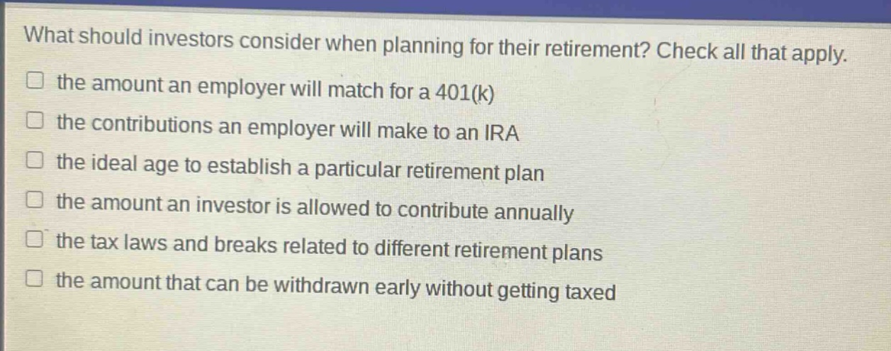 what should investors consider when planning for their retirement? check all that apply.\n□ the amount an employer will match for a 401(k)\n□ the contributions an employer will make to an ira\n□ the ideal age to establish a particular retirement plan\n□ the amount an investor is allowed to contribute annually\n□ the tax laws and breaks related to different retirement plans\n□ the amount that can be withdrawn early without getting taxed
