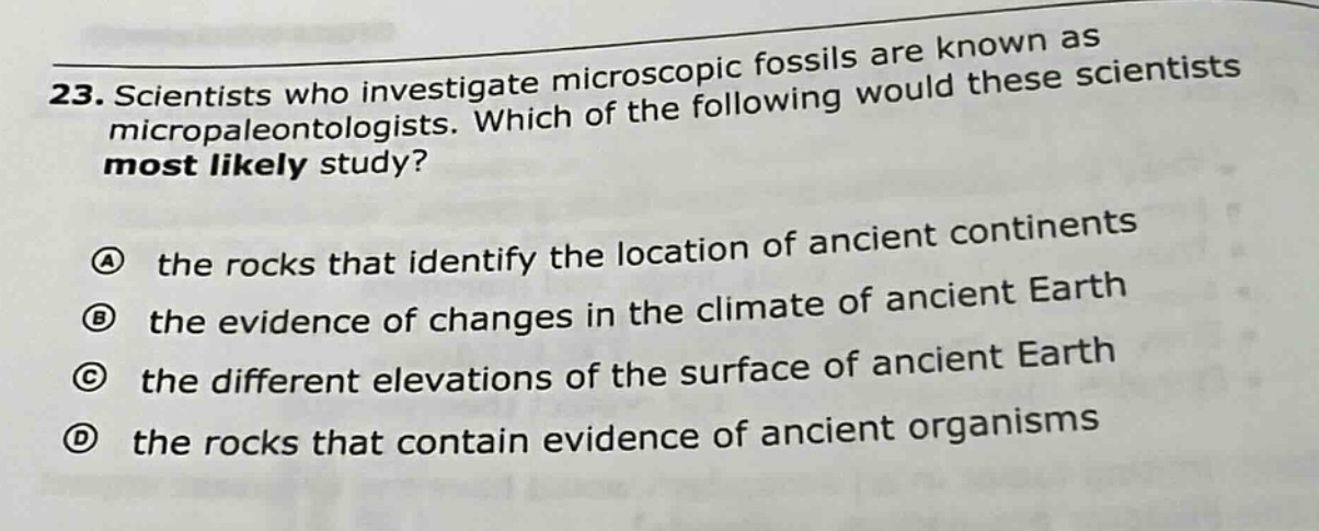 23. scientists who investigate microscopic fossils are known as micropaleontologists. which of the following would these scientists most likely study?\n\na the rocks that identify the location of ancient continents\nb the evidence of changes in the climate of ancient earth\nc the different elevations of the surface of ancient earth\nd the rocks that contain evidence of ancient organisms