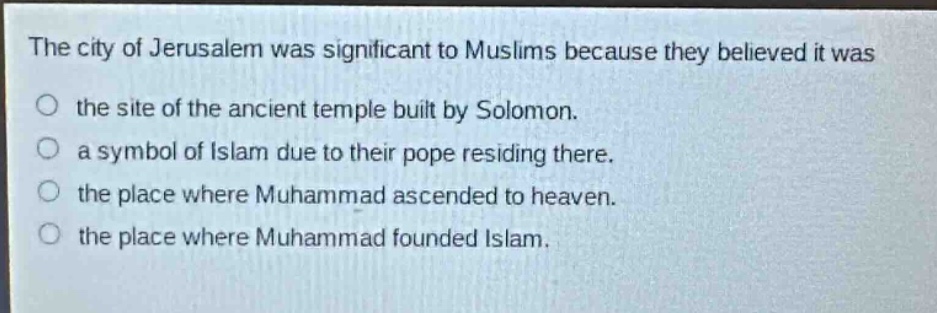 the city of jerusalem was significant to muslims because they believed it was\no the site of the ancient temple built by solomon.\no a symbol of islam due to their pope residing there.\no the place where muhammad ascended to heaven.\no the place where muhammad founded islam.