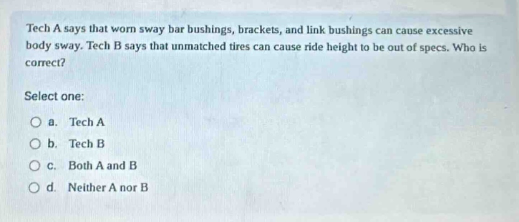 tech a says that worn sway bar bushings, brackets, and link bushings can cause excessive body sway. tech b says that unmatched tires can cause ride height to be out of specs. who is correct? select one: a. tech a b. tech b c. both a and b d. neither a nor b