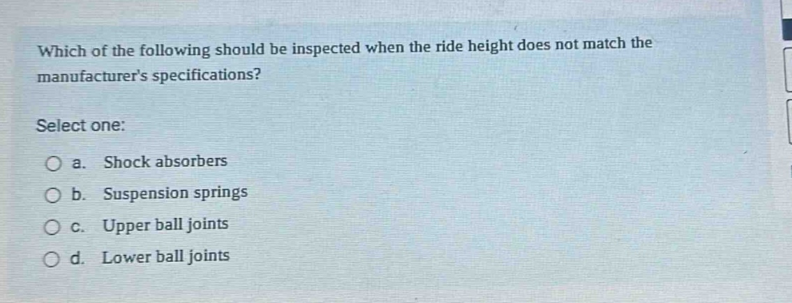 which of the following should be inspected when the ride height does not match the manufacturers specifications? select one: a. shock absorbers b. suspension springs c. upper ball joints d. lower ball joints