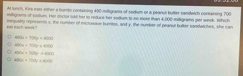 at lunch, kira eats either a burrito containing 490 milligrams of sodium or a peanut butter sandwich containing 700 milligrams of sodium. her doctor told her to reduce her sodium to no more than 4,000 milligrams per week. which inequality represents x, the number of microwave burritos, and y, the number of peanut butter sandwiches, she can eat each week?\no 490x + 700y < 4000\no 490x + 700y ≤ 4000\no 490x + 700y > 4000\no 490x + 700y ≥ 4000