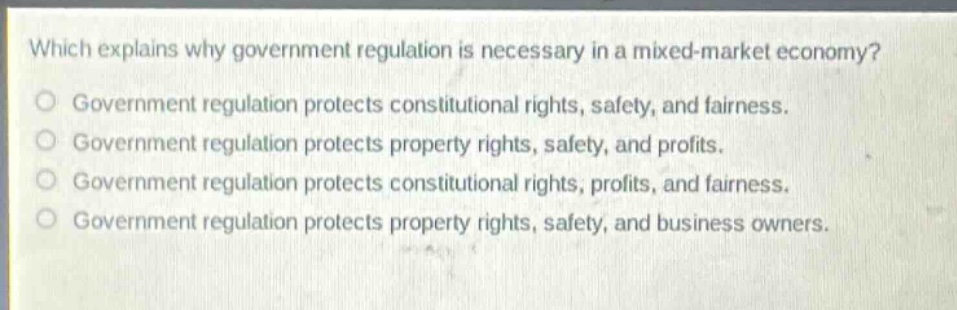which explains why government regulation is necessary in a mixed - market economy?\ngovernment regulation protects constitutional rights, safety, and fairness.\ngovernment regulation protects property rights, safety, and profits.\ngovernment regulation protects constitutional rights, profits, and fairness.\ngovernment regulation protects property rights, safety, and business owners.