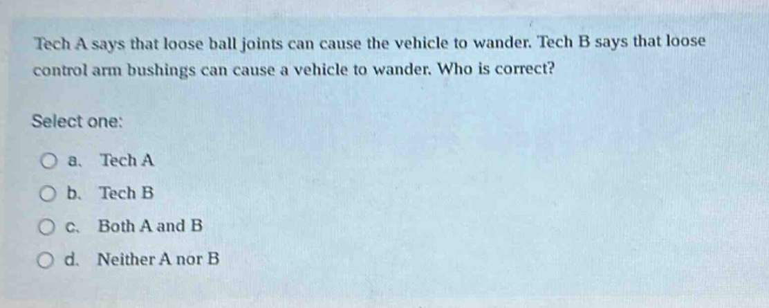 tech a says that loose ball joints can cause the vehicle to wander. tech b says that loose control arm bushings can cause a vehicle to wander. who is correct? select one: a. tech a b. tech b c. both a and b d. neither a nor b