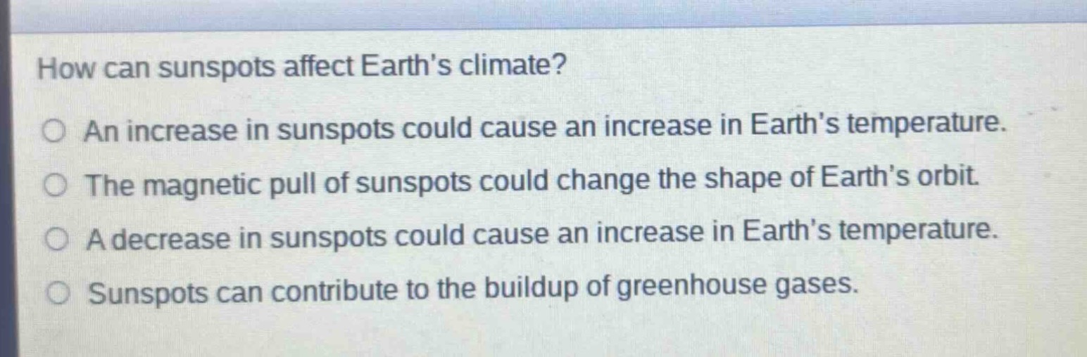 how can sunspots affect earths climate?\nan increase in sunspots could cause an increase in earths temperature.\nthe magnetic pull of sunspots could change the shape of earths orbit.\na decrease in sunspots could cause an increase in earths temperature.\nsunspots can contribute to the buildup of greenhouse gases.
