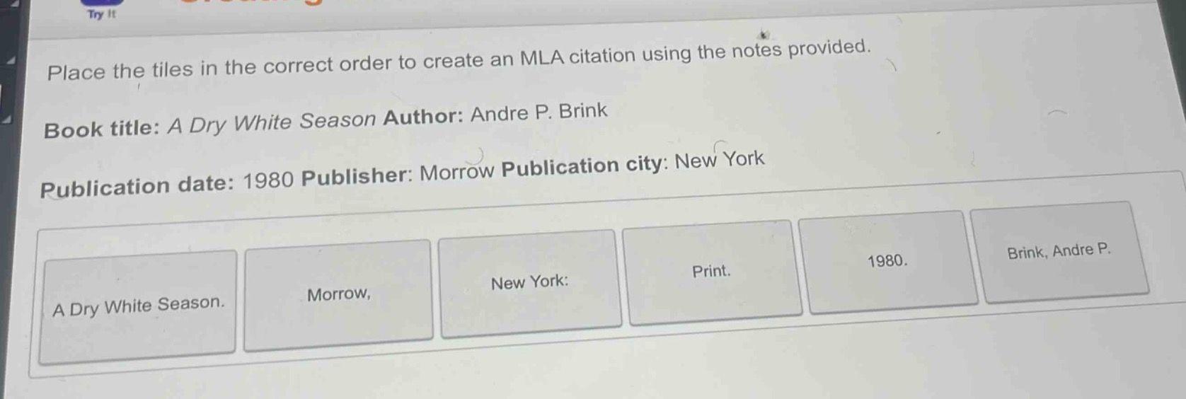 place the tiles in the correct order to create an mla citation using the notes provided. book title: a dry white season author: andre p. brink publication date: 1980 publisher: morrow publication city: new york a dry white season. morrow, new york: print. 1980. brink, andre p.