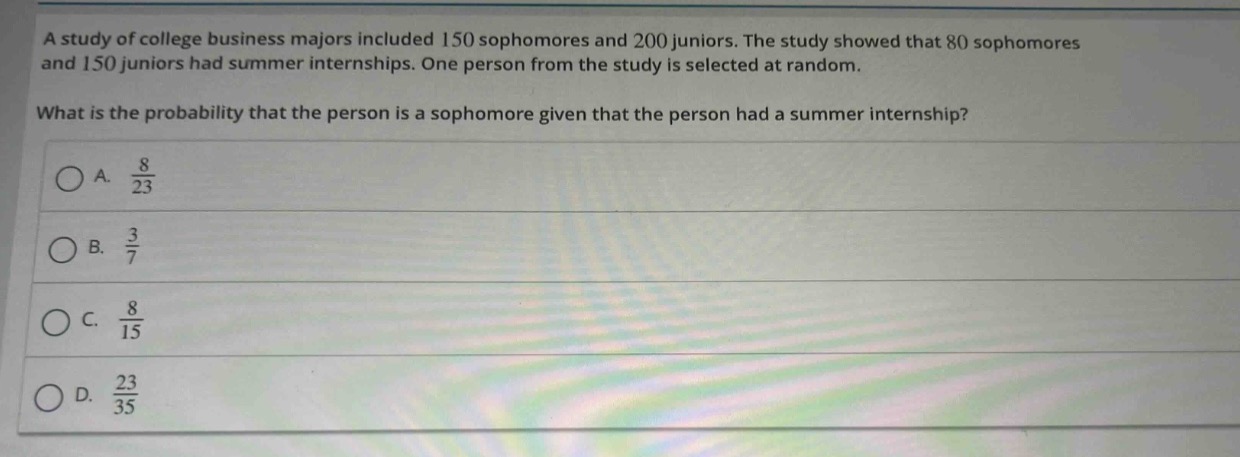a study of college business majors included 150 sophomores and 200 juniors. the study showed that 80 sophomores and 150 juniors had summer internships. one person from the study is selected at random. what is the probability that the person is a sophomore given that the person had a summer internship?\na. $\frac{8}{23}$\nb. $\frac{3}{7}$\nc. $\frac{8}{15}$\nd. $\frac{23}{35}$