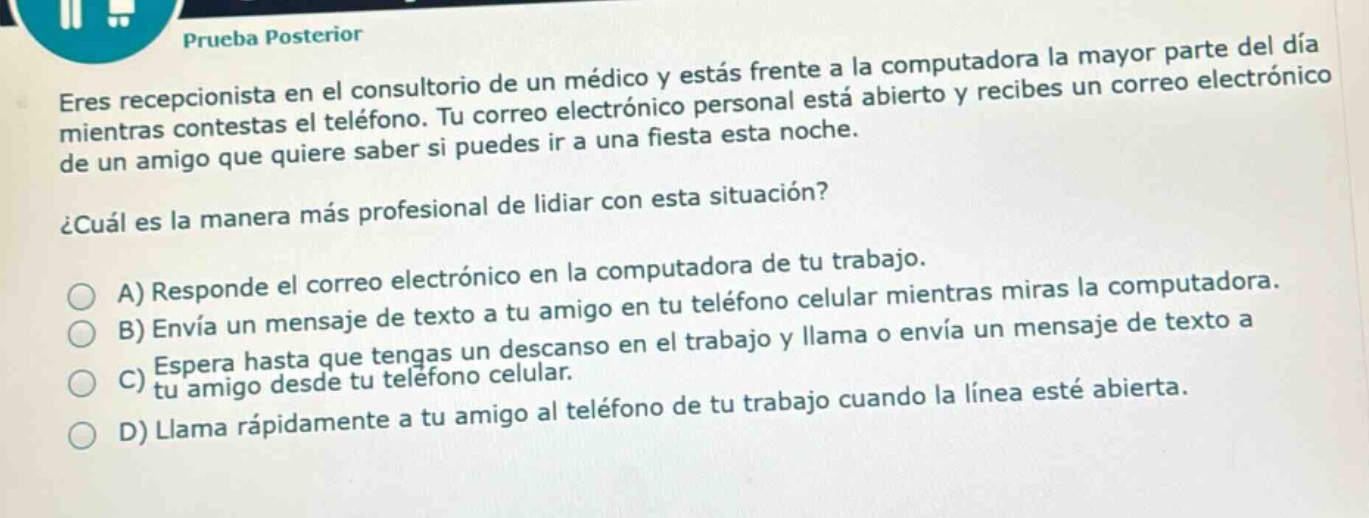 prueba posterior\neres recepcionista en el consultorio de un médico y estás frente a la computadora la mayor parte del día mientras contestas el teléfono. tu correo electrónico personal está abierto y recibes un correo electrónico de un amigo que quiere saber si puedes ir a una fiesta esta noche.\n¿cuál es la manera más profesional de lidiar con esta situación?\na) responde el correo electrónico en la computadora de tu trabajo.\nb) envía un mensaje de texto a tu amigo en tu teléfono celular mientras miras la computadora.\nc) espera hasta que tengas un descanso en el trabajo y llama o envía un mensaje de texto a tu amigo desde tu teléfono celular.\nd) llama rápidamente a tu amigo al teléfono de tu trabajo cuando la línea esté abierta.