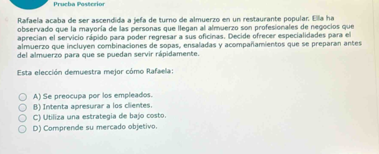 prueba posterior\nrafaela acaba de ser ascendida a jefa de turno de almuerzo en un restaurante popular. ella ha observado que la mayoría de las personas que llegan al almuerzo son profesionales de negocios que aprecian el servicio rápido para poder regresar a sus oficinas. decide ofrecer especialidades para el almuerzo que incluyen combinaciones de sopas, ensaladas y acompañamientos que se preparan antes del almuerzo para que se puedan servir rápidamente.\nesta elección demuestra mejor cómo rafaela:\na) se preocupa por los empleados.\nb) intenta apresurar a los clientes.\nc) utiliza una estrategia de bajo costo.\nd) comprende su mercado objetivo.