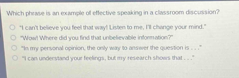 which phrase is an example of effective speaking in a classroom discussion?\n“ i cant believe you feel that way! listen to me, ill change your mind.”\n“wow! where did you find that unbelievable information?”\n“ in my personal opinion, the only way to answer the question is...”\n“ i can understand your feelings, but my research shows that... ”