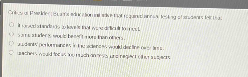 critics of president bushs education initiative that required annual testing of students felt that\nit raised standards to levels that were difficult to meet.\nsome students would benefit more than others.\nstudents performances in the sciences would decline over time.\ntechners would focus too much on tests and neglect other subjects.