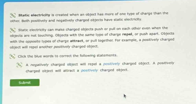 static electricity is created when an object has more of one type of charge than the other. both positively and negatively charged objects have static electricity. static electricity can make charged objects push or pull on each other even when the objects are not touching. objects with the same type of charge repel, or push apart. objects with the opposite types of charge attract, or pull together. for example, a positively charged object will repel another positively charged object. click the blue words to correct the following statements. a negatively charged object will repel a positively charged object. a positively charged object will attract a positively charged object.