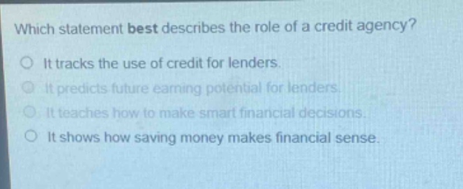 which statement best describes the role of a credit agency?\nit tracks the use of credit for lenders.\nit predicts future earning potential for lenders.\nit teaches how to make smart financial decisions.\nit shows how saving money makes financial sense.