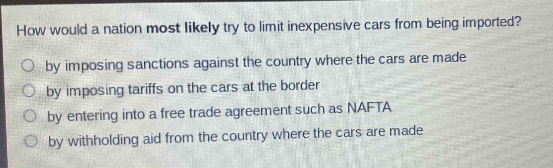 how would a nation most likely try to limit inexpensive cars from being imported?\nby imposing sanctions against the country where the cars are made\nby imposing tariffs on the cars at the border\nby entering into a free trade agreement such as nafta\nby withholding aid from the country where the cars are made