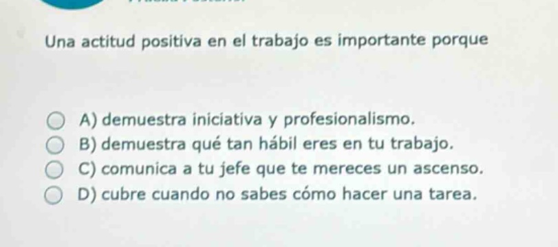 una actitud positiva en el trabajo es importante porque\n\na) demuestra iniciativa y profesionalismo.\nb) demuestra qué tan hábil eres en tu trabajo.\nc) comunica a tu jefe que te mereces un ascenso.\nd) cubre cuando no sabes cómo hacer una tarea.