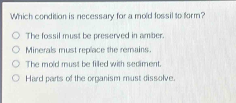 which condition is necessary for a mold fossil to form?\nthe fossil must be preserved in amber.\nminerals must replace the remains.\nthe mold must be filled with sediment.\nhard parts of the organism must dissolve.