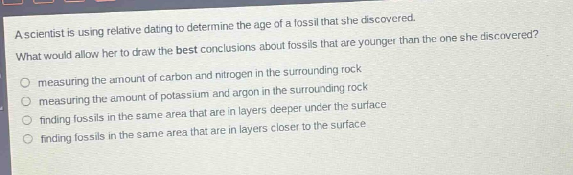 a scientist is using relative dating to determine the age of a fossil that she discovered. what would allow her to draw the best conclusions about fossils that are younger than the one she discovered? measuring the amount of carbon and nitrogen in the surrounding rock measuring the amount of potassium and argon in the surrounding rock finding fossils in the same area that are in layers deeper under the surface finding fossils in the same area that are in layers closer to the surface