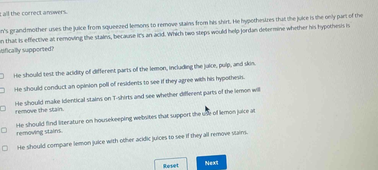 select all the correct answers.\njordans grandmother uses the juice from squeezed lemons to remove stains from his shirt. he hypothesizes that the juice is the only part of the lemon that is effective at removing the stains, because its an acid. which two steps would help jordan determine whether his hypothesis is scientifically supported?\nhe should test the acidity of different parts of the lemon, including the juice, pulp, and skin.\nhe should conduct an opinion poll of residents to see if they agree with his hypothesis.\nhe should make identical stains on t - shirts and see whether different parts of the lemon will remove the stain.\nhe should find literature on housekeeping websites that support the use of lemon juice at removing stains.\nhe should compare lemon juice with other acidic juices to see if they all remove stains.