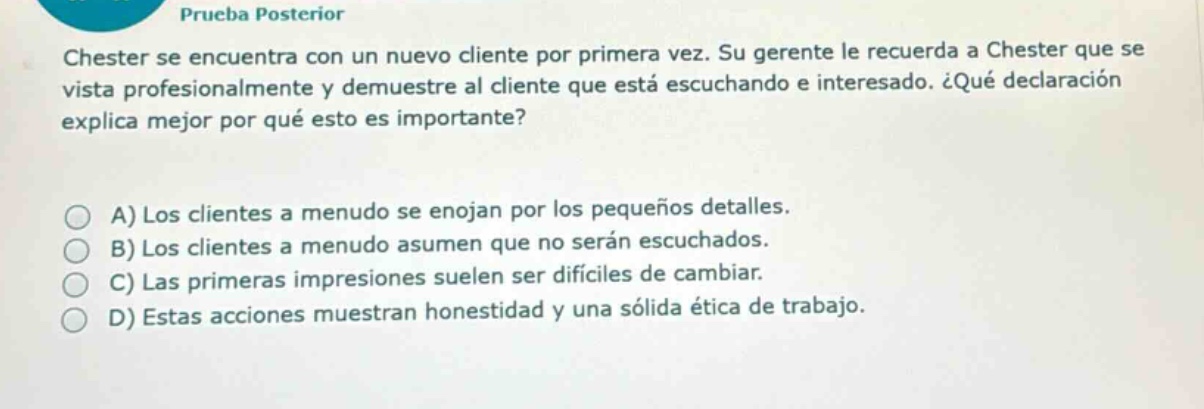 prueba posterior\nchester se encuentra con un nuevo cliente por primera vez. su gerente le recuerda a chester que se vista profesionalmente y demuestre al cliente que está escuchando e interesado. ¿qué declaración explica mejor por qué esto es importante?\na) los clientes a menudo se enojan por los pequeños detalles.\nb) los clientes a menudo asumen que no serán escuchados.\nc) las primeras impresiones suelen ser difíciles de cambiar.\nd) estas acciones muestran honestidad y una sólida ética de trabajo.