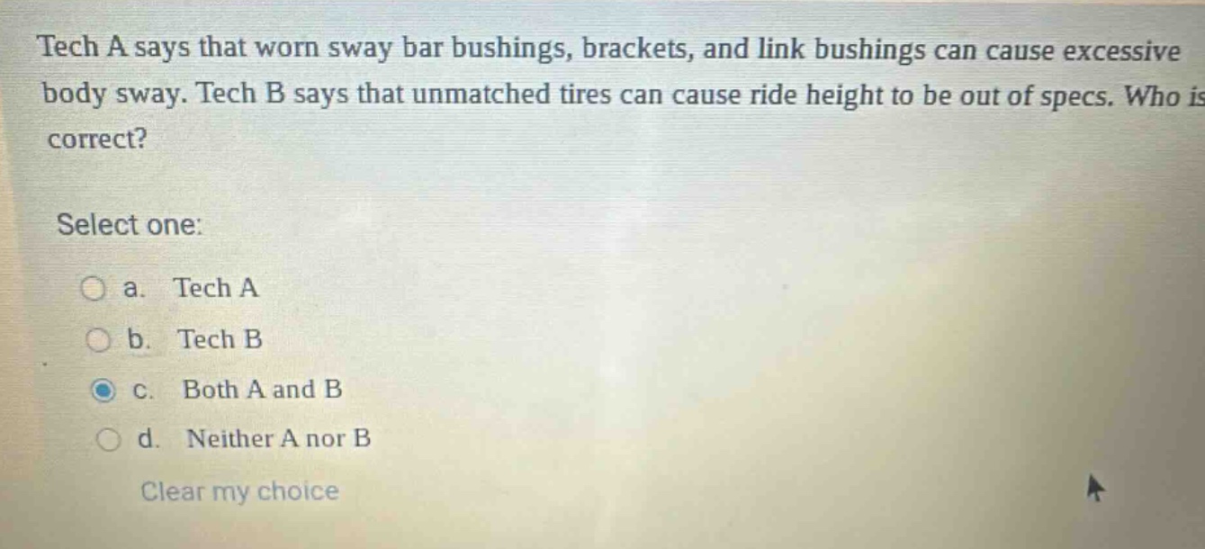 tech a says that worn sway bar bushings, brackets, and link bushings can cause excessive body sway. tech b says that unmatched tires can cause ride height to be out of specs. who is correct? select one: a. tech a b. tech b c. both a and b d. neither a nor b clear my choice