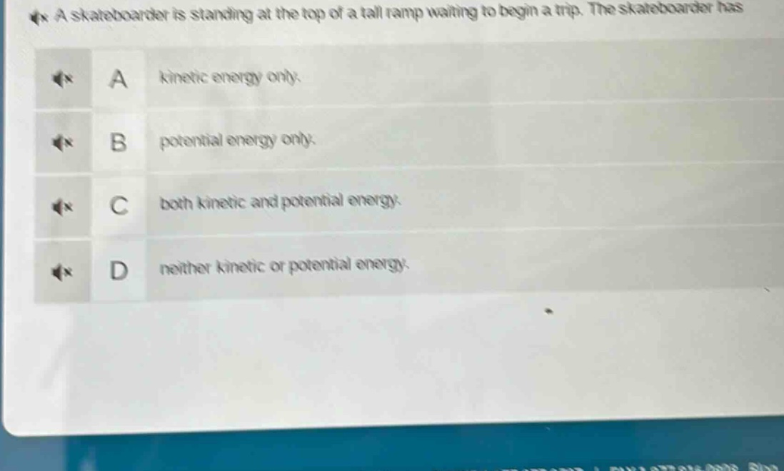 a skateboarder is standing at the top of a tall ramp waiting to begin a trip. the skateboarder has\na kinetic energy only.\nb potential energy only.\nc both kinetic and potential energy.\nd neither kinetic or potential energy.