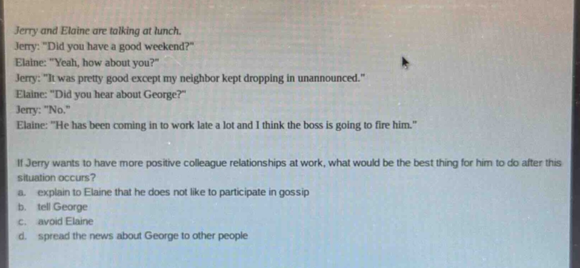 jerry and elaine are talking at lunch. jerry: \did you have a good weekend?\ elaine: \yeah, how about you?\ jerry: \it was pretty good except my neighbor kept dropping in unannounced.\ elaine: \did you hear about george?\ jerry: \no.\ elaine: \he has been coming in to work late a lot and i think the boss is going to fire him.\ if jerry wants to have more positive colleague relationships at work, what would be the best thing for him to do after this situation occurs? a. explain to elaine that he does not like to participate in gossip b. tell george c. avoid elaine d. spread the news about george to other people