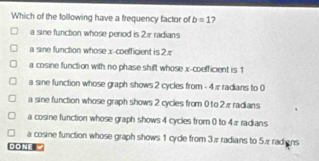 which of the following have a frequency factor of b = 1?\n□ a sine function whose period is 2π radians\n□ a sine function whose x - coefficient is 2π\n□ a cosine function with no phase shift whose x - coefficient is 1\n□ a sine function whose graph shows 2 cycles from - 4π radians to 0\n□ a sine function whose graph shows 2 cycles from 0 to 2π radians\n□ a cosine function whose graph shows 4 cycles from 0 to 4π radians\n□ a cosine function whose graph shows 1 cycle from 3π radians to 5π radians