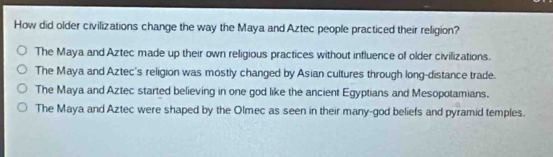 how did older civilizations change the way the maya and aztec people practiced their religion?\nthe maya and aztec made up their own religious practices without influence of older civilizations.\nthe maya and aztecs religion was mostly changed by asian cultures through long - distance trade.\nthe maya and aztec started believing in one god like the ancient egyptians and mesopotamians.\nthe maya and aztec were shaped by the olmec as seen in their many - god beliefs and pyramid temples.