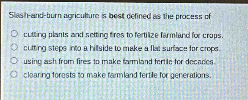 slash - and - burn agriculture is best defined as the process of\ncutting plants and setting fires to fertilize farmland for crops.\ncutting steps into a hillside to make a flat surface for crops.\nusing ash from fires to make farmland fertile for decades.\nclearing forests to make farmland fertile for generations.