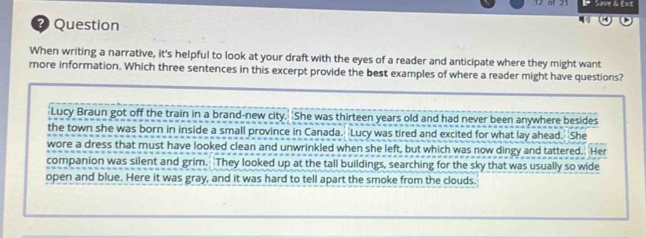 question\nwhen writing a narrative, its helpful to look at your draft with the eyes of a reader and anticipate where they might want more information. which three sentences in this excerpt provide the best examples of where a reader might have questions?\nlucy braun got off the train in a brand - new city. she was thirteen years old and had never been anywhere besides the town she was born in inside a small province in canada. lucy was tired and excited for what lay ahead. she wore a dress that must have looked clean and unwrinkled when she left, but which was now dingy and tattered. her companion was silent and grim. they looked up at the tall buildings, searching for the sky that was usually so wide open and blue. here it was gray, and it was hard to tell apart the smoke from the clouds.