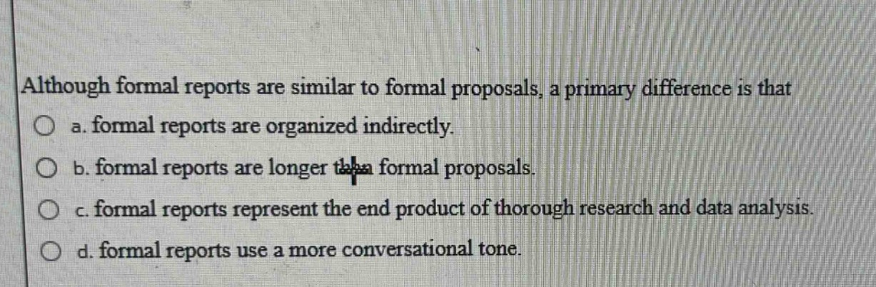 although formal reports are similar to formal proposals, a primary difference is that\n○ a. formal reports are organized indirectly.\n○ b. formal reports are longer than formal proposals.\n○ c. formal reports represent the end product of thorough research and data analysis.\n○ d. formal reports use a more conversational tone.