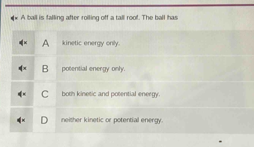 a ball is falling after rolling off a tall roof. the ball has\na kinetic energy only.\nb potential energy only.\nc both kinetic and potential energy.\nd neither kinetic or potential energy.